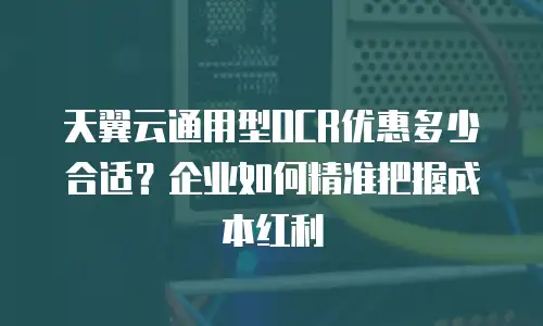 天翼云通用型OCR优惠多少合适？企业如何精准把握成本红利
