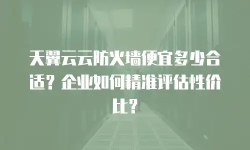 天翼云云防火墙便宜多少合适？企业如何精准评估性价比？