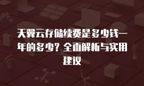 天翼云存储续费是多少钱一年的多少？全面解析与实用建议
