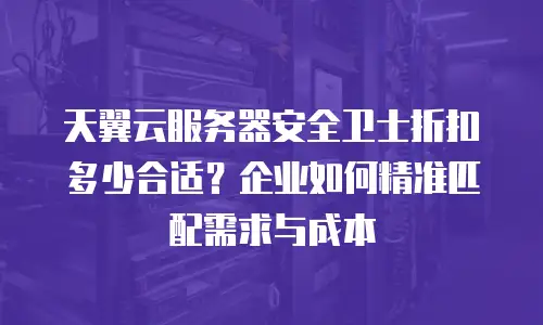 天翼云服务器安全卫士折扣多少合适？企业如何精准匹配需求与成本