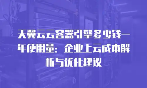 天翼云云容器引擎多少钱一年使用量：企业上云成本解析与优化建议