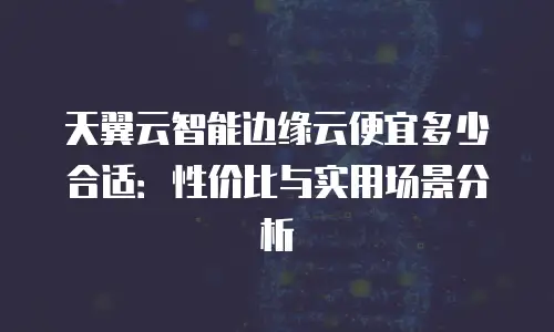 天翼云智能边缘云便宜多少合适：性价比与实用场景分析