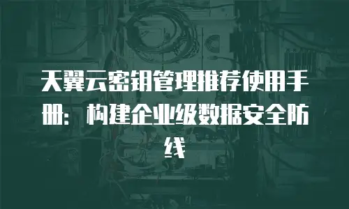 天翼云密钥管理推荐使用手册：构建企业级数据安全防线