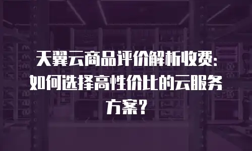 天翼云商品评价解析收费：如何选择高性价比的云服务方案？