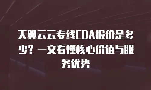 天翼云云专线CDA报价是多少？一文看懂核心价值与服务优势
