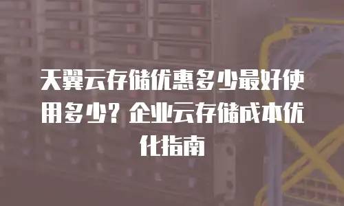 天翼云存储优惠多少最好使用多少？企业云存储成本优化指南