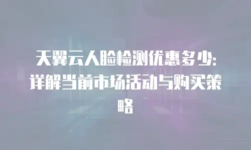 天翼云人脸检测优惠多少：详解当前市场活动与购买策略