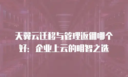 天翼云迁移与管理返佣哪个好：企业上云的明智之选