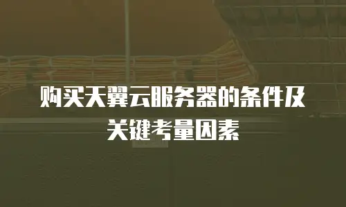 购买天翼云服务器的条件及关键考量因素