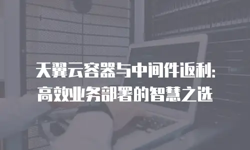 天翼云容器与中间件返利：高效业务部署的智慧之选