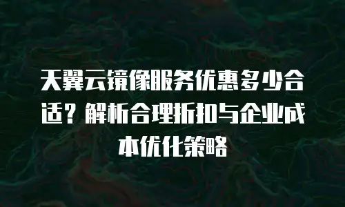 天翼云镜像服务优惠多少合适？解析合理折扣与企业成本优化策略