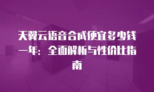 天翼云语音合成便宜多少钱一年：全面解析与性价比指南