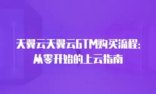 天翼云天翼云GTM购买流程：从零开始的上云指南