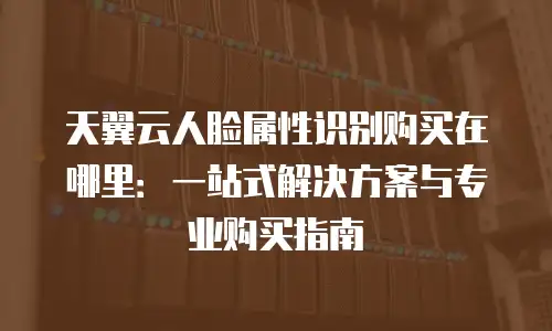 天翼云人脸属性识别购买在哪里：一站式解决方案与专业购买指南