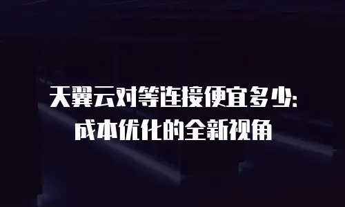 天翼云对等连接便宜多少：成本优化的全新视角