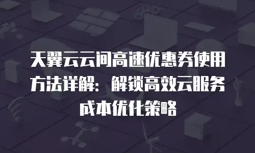 天翼云云间高速优惠券使用方法详解：解锁高效云服务成本优化策略