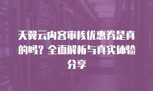 天翼云内容审核优惠券是真的吗？全面解析与真实体验分享