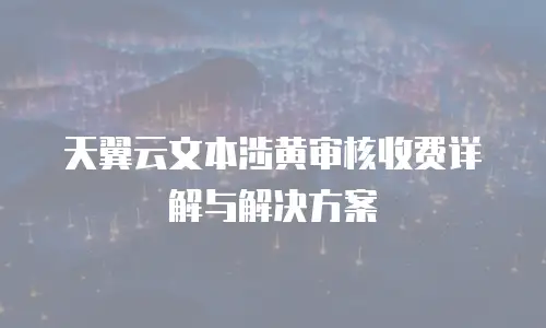 天翼云文本涉黄审核收费详解与解决方案