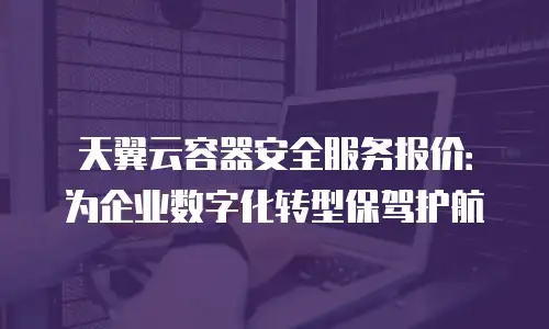 天翼云容器安全服务报价：为企业数字化转型保驾护航