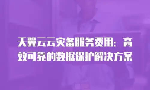 天翼云云灾备服务费用：高效可靠的数据保护解决方案