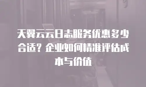 天翼云云日志服务优惠多少合适？企业如何精准评估成本与价值